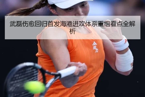 武磊伤愈回归首发海港进攻体系重组看点全解析