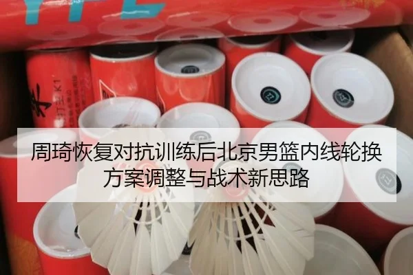 周琦恢复对抗训练后北京男篮内线轮换方案调整与战术新思路