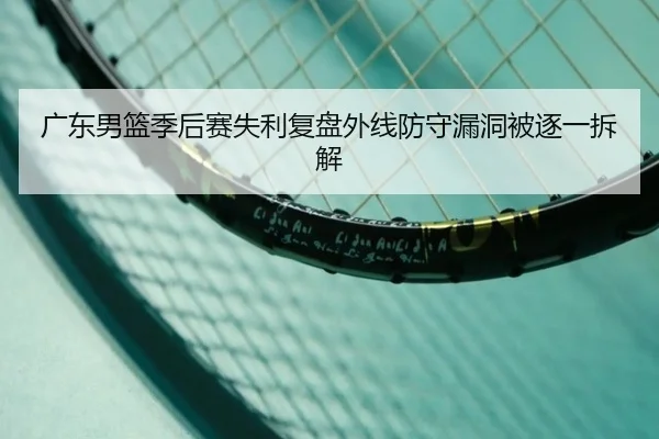 广东男篮季后赛失利复盘外线防守漏洞被逐一拆解