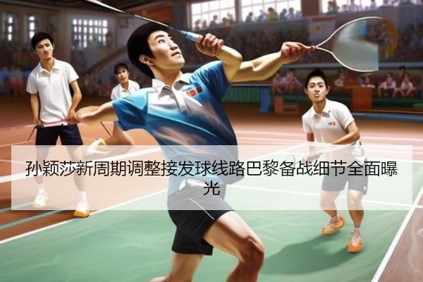孙颖莎新周期调整接发球线路巴黎备战细节全面曝光