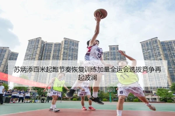 苏炳添百米起跑节奏恢复训练加量全运会选拔竞争再起波澜